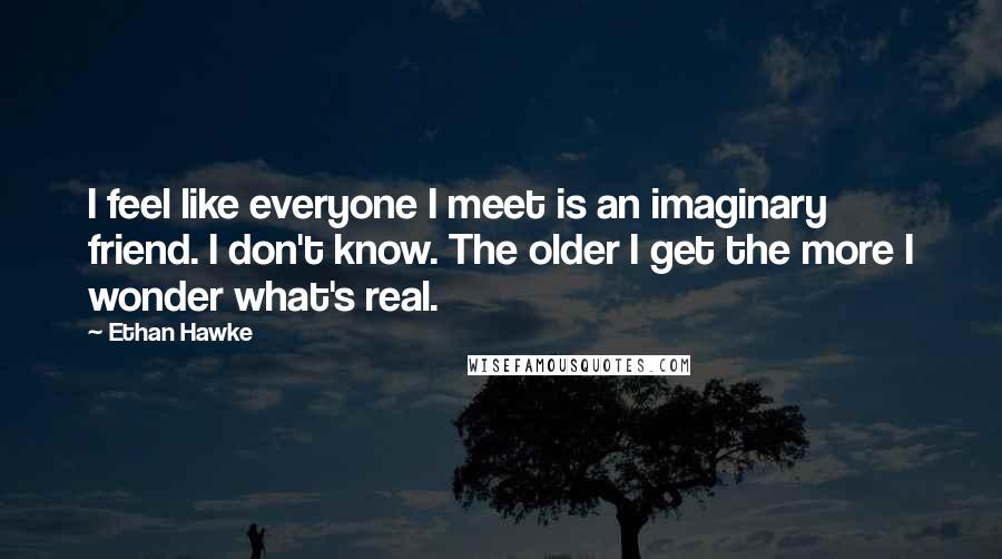 Ethan Hawke quotes: I feel like everyone I meet is an imaginary friend. I don't know. The older I get the more I wonder what's real. Ethan Hawke quotes: I feel like everyone I meet is an imaginary friend. I don't know. The older I get the more I wonder what's real.