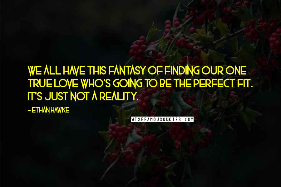 Ethan Hawke quotes: We all have this fantasy of finding our one true love who's going to be the perfect fit. It's just not a reality.