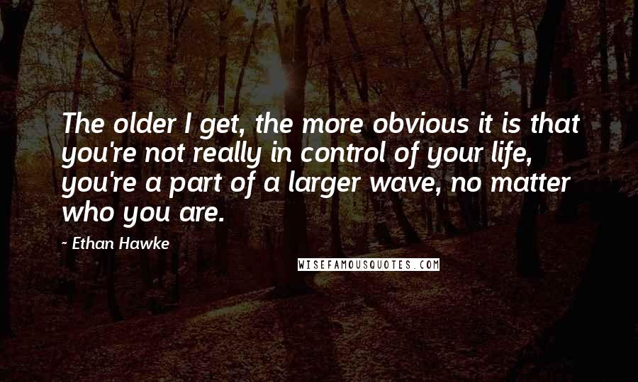 Ethan Hawke quotes: The older I get, the more obvious it is that you're not really in control of your life, you're a part of a larger wave, no matter who you are. Ethan Hawke quotes: The older I get, the more obvious it is that you're not really in control of your life, you're a part of a larger wave, no matter who you are.
