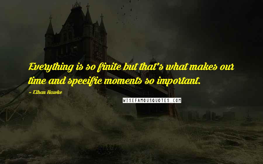 Ethan Hawke quotes: Everything is so finite but that's what makes our time and specific moments so important.