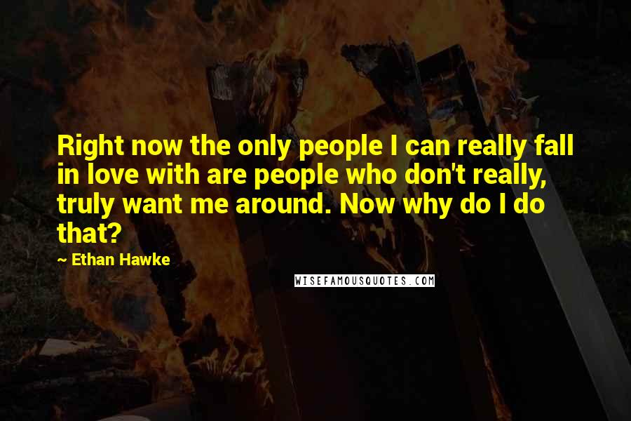 Ethan Hawke quotes: Right now the only people I can really fall in love with are people who don't really, truly want me around. Now why do I do that? Ethan Hawke quotes: Right now the only people I can really fall in love with are people who don't really, truly want me around. Now why do I do that?