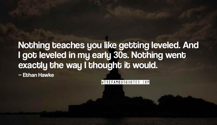 Ethan Hawke quotes: Nothing teaches you like getting leveled. And I got leveled in my early 30s. Nothing went exactly the way I thought it would.