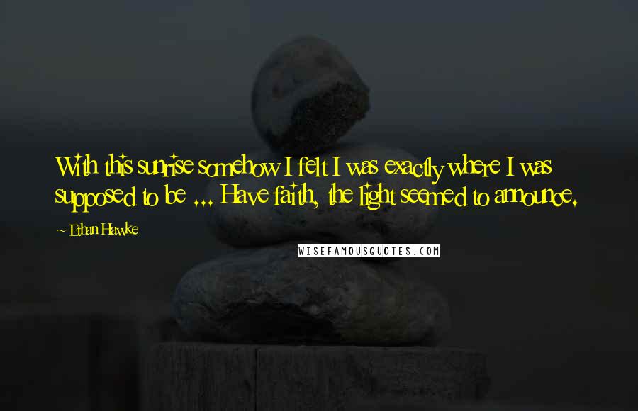 Ethan Hawke quotes: With this sunrise somehow I felt I was exactly where I was supposed to be ... Have faith, the light seemed to announce. Ethan Hawke quotes: With this sunrise somehow I felt I was exactly where I was supposed to be ... Have faith, the light seemed to announce.