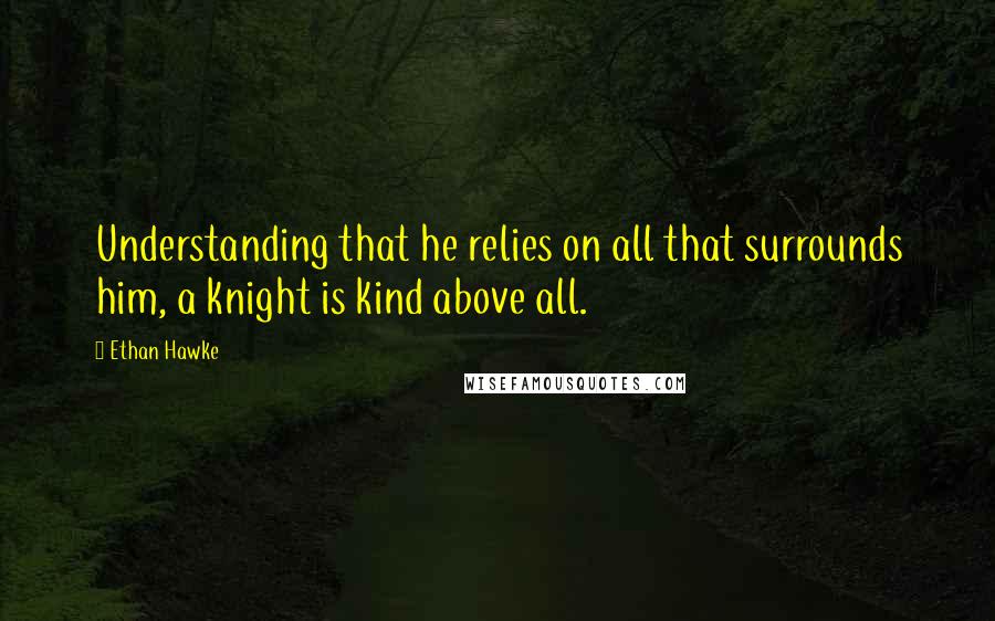 Ethan Hawke quotes: Understanding that he relies on all that surrounds him, a knight is kind above all.