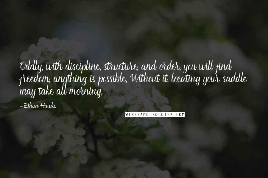 Ethan Hawke quotes: Oddly, with discipline, structure, and order, you will find freedom, anything is possible. Without it, locating your saddle may take all morning. Ethan Hawke quotes: Oddly, with discipline, structure, and order, you will find freedom, anything is possible. Without it, locating your saddle may take all morning.