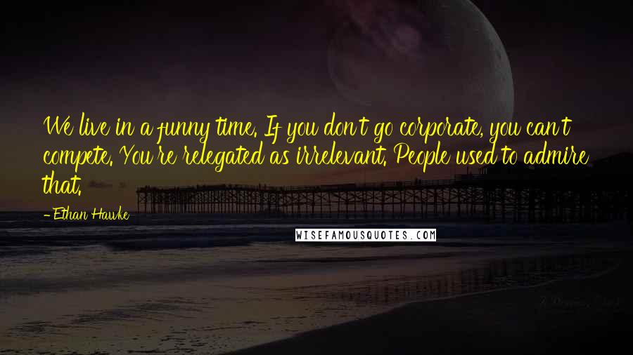 Ethan Hawke quotes: We live in a funny time. If you don't go corporate, you can't compete. You're relegated as irrelevant. People used to admire that.
