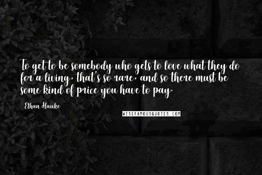 Ethan Hawke quotes: To get to be somebody who gets to love what they do for a living, that's so rare, and so there must be some kind of price you have to