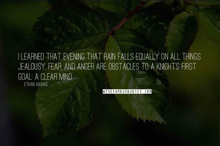 Ethan Hawke quotes: I learned that evening that rain falls equally on all things. Jealousy, fear, and anger are obstacles to a knight's first goal: a clear mind. Ethan Hawke quotes: I learned that evening that rain falls equally on all things. Jealousy, fear, and anger are obstacles to a knight's first goal: a clear mind.