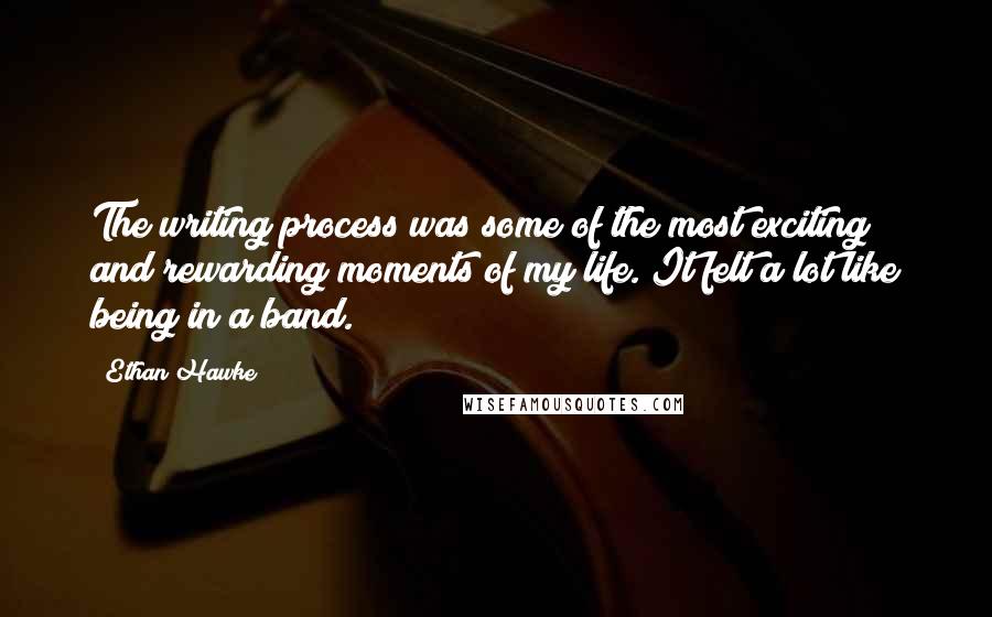 Ethan Hawke quotes: The writing process was some of the most exciting and rewarding moments of my life. It felt a lot like being in a band. Ethan Hawke quotes: The writing process was some of the most exciting and rewarding moments of my life. It felt a lot like being in a band.