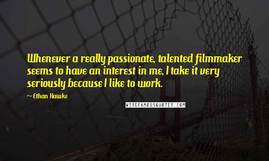 Ethan Hawke quotes: Whenever a really passionate, talented filmmaker seems to have an interest in me, I take it very seriously because I like to work.