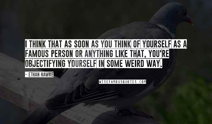Ethan Hawke quotes: I think that as soon as you think of yourself as a famous person or anything like that, you're objectifying yourself in some weird way. Ethan Hawke quotes: I think that as soon as you think of yourself as a famous person or anything like that, you're objectifying yourself in some weird way.