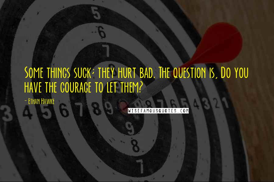 Ethan Hawke quotes: Some things suck; they hurt bad. The question is, Do you have the courage to let them? Ethan Hawke quotes: Some things suck; they hurt bad. The question is, Do you have the courage to let them?
