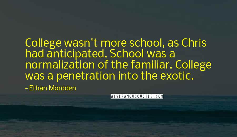 Ethan Mordden quotes: College wasn't more school, as Chris had anticipated. School was a normalization of the familiar. College was a penetration into the exotic. Ethan Mordden quotes: College wasn't more school, as Chris had anticipated. School was a normalization of the familiar. College was a penetration into the exotic.