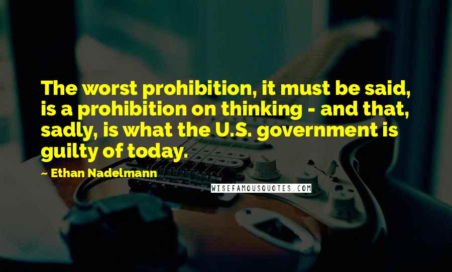 Ethan Nadelmann quotes: The worst prohibition, it must be said, is a prohibition on thinking - and that, sadly, is what the U.S. government is guilty of today.
