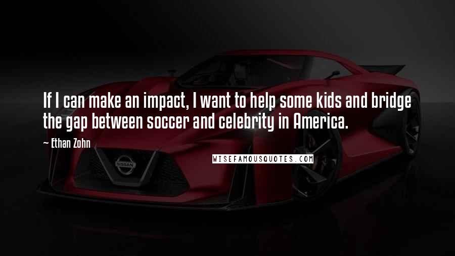 Ethan Zohn quotes: If I can make an impact, I want to help some kids and bridge the gap between soccer and celebrity in America. Ethan Zohn quotes: If I can make an impact, I want to help some kids and bridge the gap between soccer and celebrity in America.