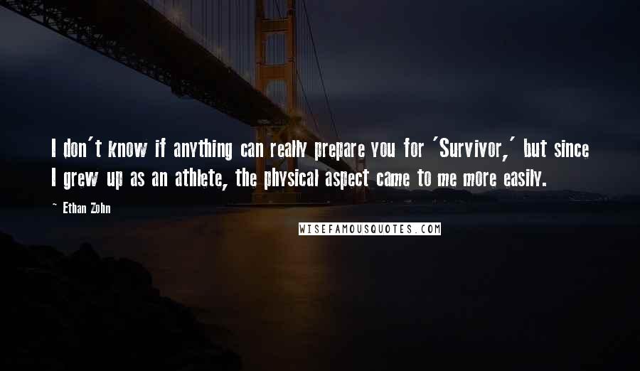 Ethan Zohn quotes: I don't know if anything can really prepare you for 'Survivor,' but since I grew up as an athlete, the physical aspect came to me more easily. Ethan Zohn quotes: I don't know if anything can really prepare you for 'Survivor,' but since I grew up as an athlete, the physical aspect came to me more easily.