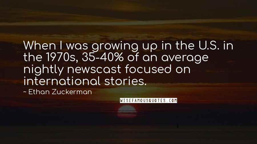 Ethan Zuckerman quotes: When I was growing up in the U.S. in the 1970s, 35-40% of an average nightly newscast focused on international stories.