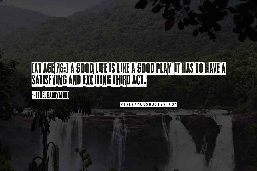 Ethel Barrymore quotes: [At age 76:] A good life is like a good play it has to have a satisfying and exciting third act.