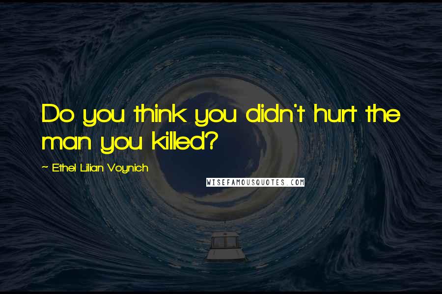 Ethel Lilian Voynich quotes: Do you think you didn't hurt the man you killed?