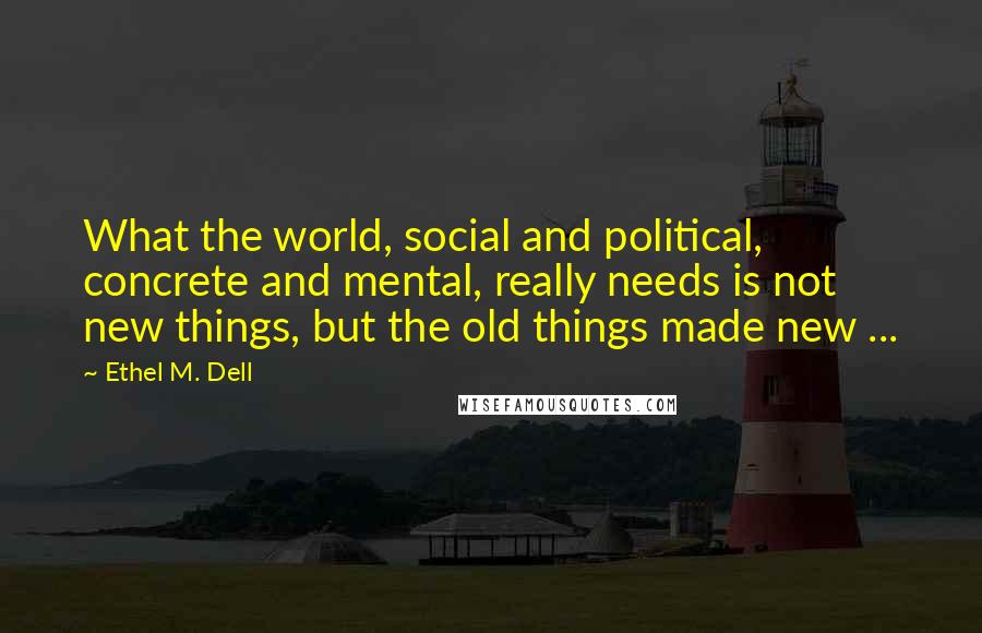 Ethel M. Dell quotes: What the world, social and political, concrete and mental, really needs is not new things, but the old things made new ... Ethel M. Dell quotes: What the world, social and political, concrete and mental, really needs is not new things, but the old things made new ...