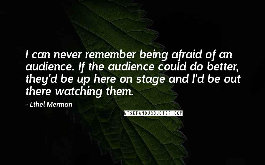 Ethel Merman quotes: I can never remember being afraid of an audience. If the audience could do better, they'd be up here on stage and I'd be out there watching them.