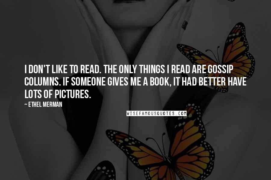 Ethel Merman quotes: I don't like to read. The only things I read are gossip columns. If someone gives me a book, it had better have lots of pictures.