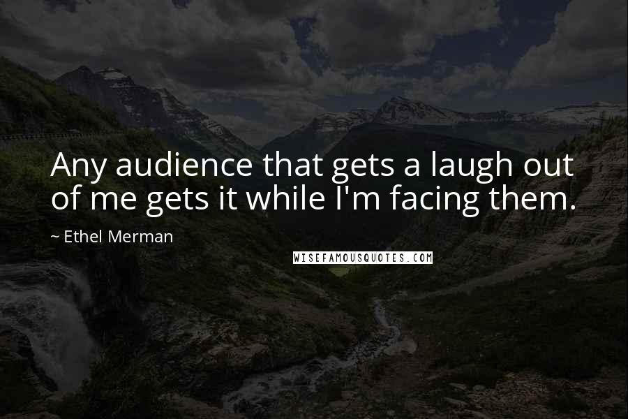 Ethel Merman quotes: Any audience that gets a laugh out of me gets it while I'm facing them.