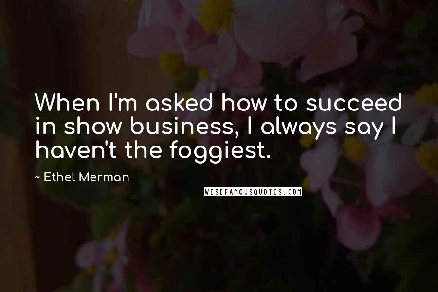 Ethel Merman quotes: When I'm asked how to succeed in show business, I always say I haven't the foggiest.