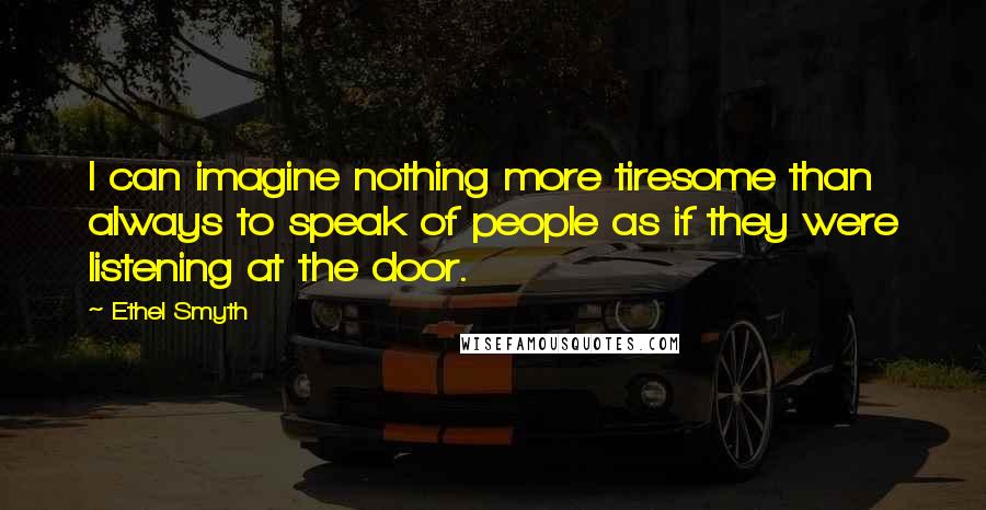 Ethel Smyth quotes: I can imagine nothing more tiresome than always to speak of people as if they were listening at the door.