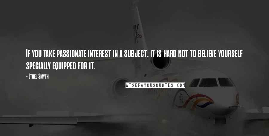 Ethel Smyth quotes: If you take passionate interest in a subject, it is hard not to believe yourself specially equipped for it.