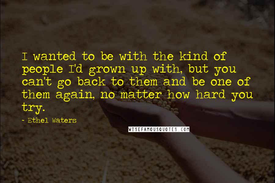 Ethel Waters quotes: I wanted to be with the kind of people I'd grown up with, but you can't go back to them and be one of them again, no matter how hard