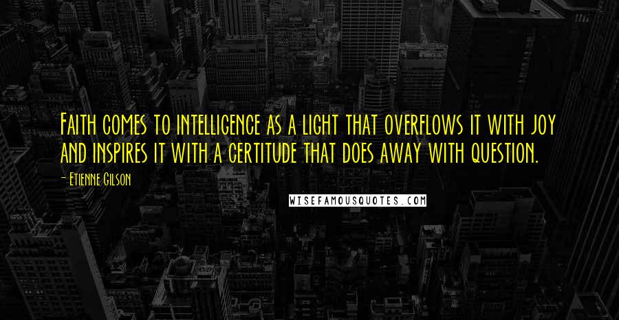 Etienne Gilson quotes: Faith comes to intelligence as a light that overflows it with joy and inspires it with a certitude that does away with question.