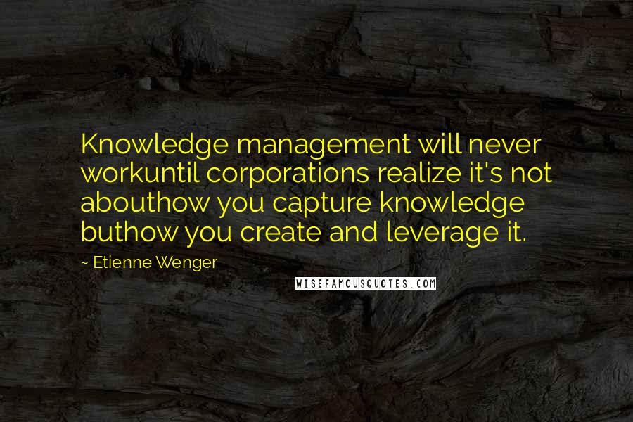 Etienne Wenger quotes: Knowledge management will never workuntil corporations realize it's not abouthow you capture knowledge buthow you create and leverage it. Etienne Wenger quotes: Knowledge management will never workuntil corporations realize it's not abouthow you capture knowledge buthow you create and leverage it.