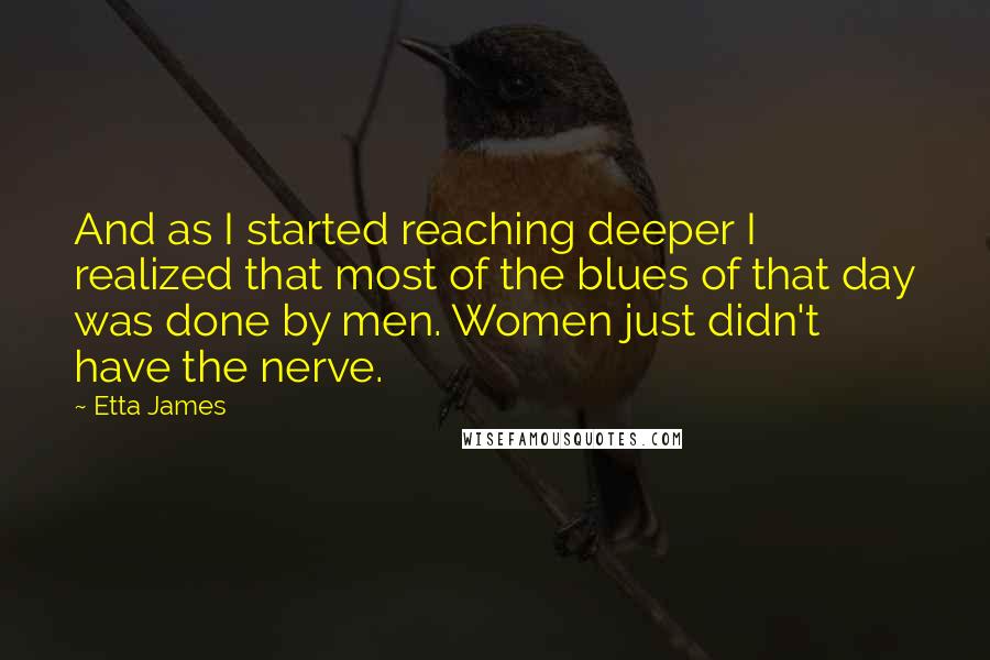 Etta James quotes: And as I started reaching deeper I realized that most of the blues of that day was done by men. Women just didn't have the nerve.