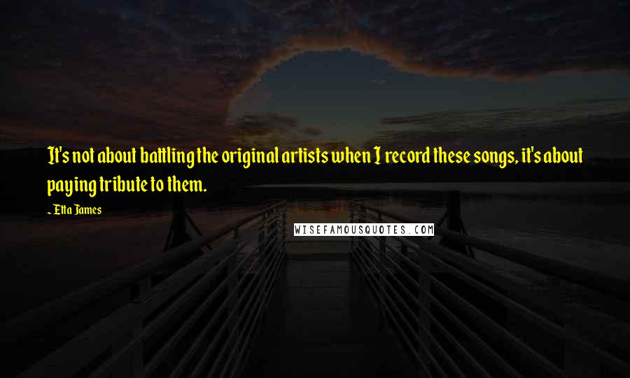 Etta James quotes: It's not about battling the original artists when I record these songs, it's about paying tribute to them.