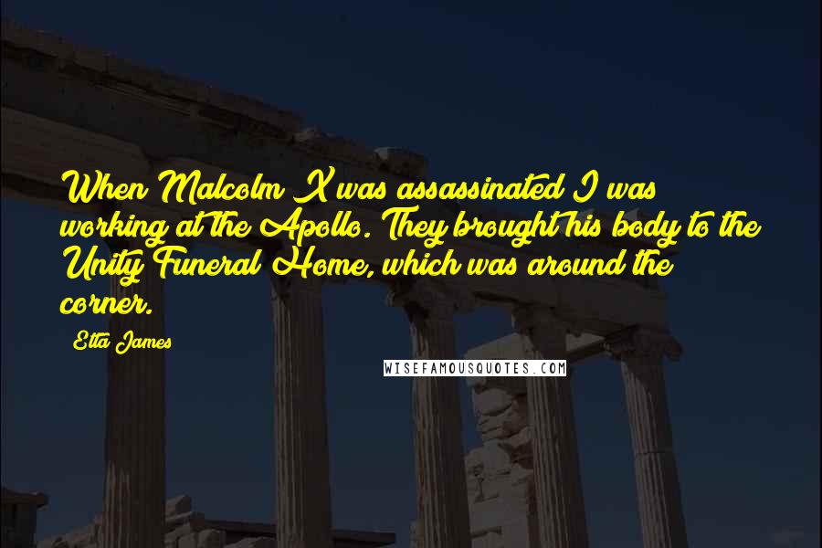 Etta James quotes: When Malcolm X was assassinated I was working at the Apollo. They brought his body to the Unity Funeral Home, which was around the corner.