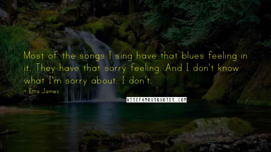 Etta James quotes: Most of the songs I sing have that blues feeling in it. They have that sorry feeling. And I don't know what I'm sorry about. I don't.