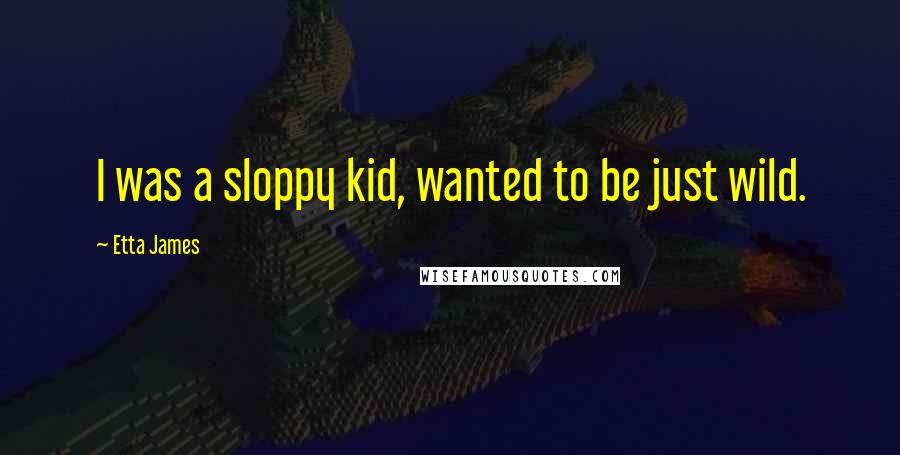 Etta James quotes: I was a sloppy kid, wanted to be just wild.