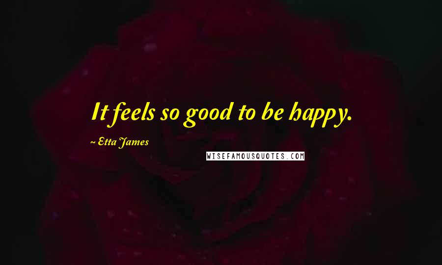 Etta James quotes: It feels so good to be happy.
