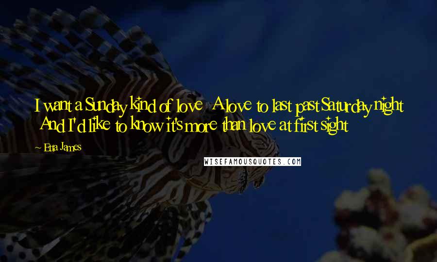 Etta James quotes: I want a Sunday kind of love A love to last past Saturday night And I'd like to know it's more than love at first sight