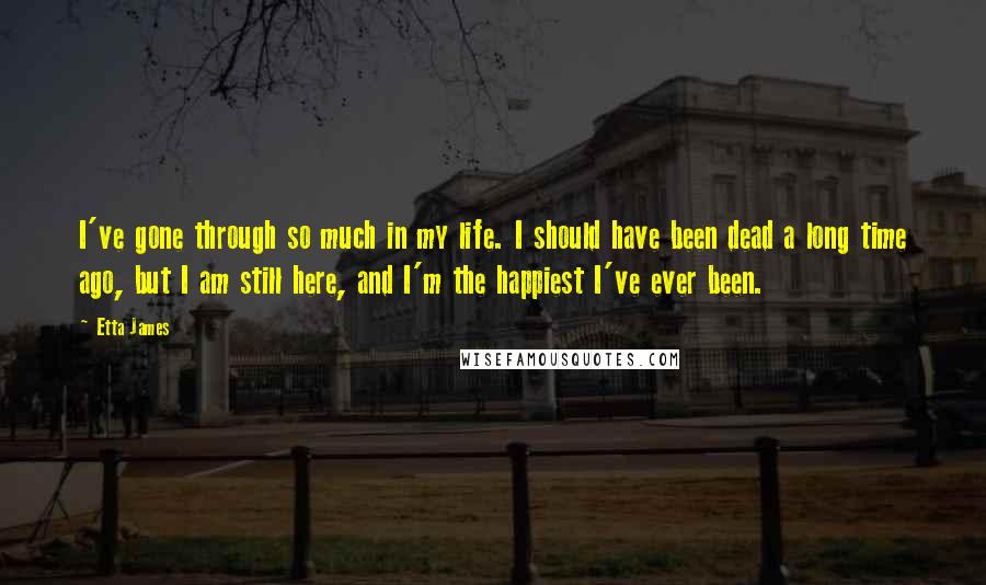 Etta James quotes: I've gone through so much in my life. I should have been dead a long time ago, but I am still here, and I'm the happiest I've ever been.