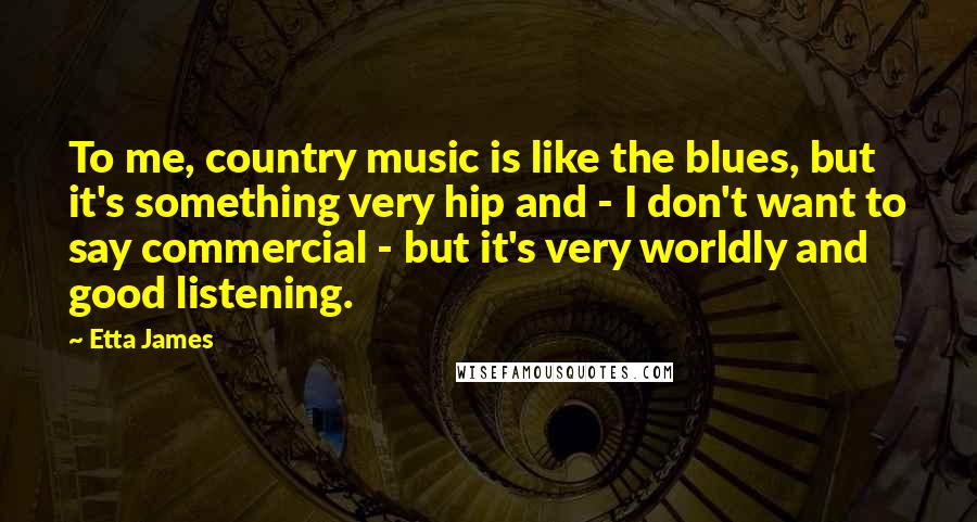 Etta James quotes: To me, country music is like the blues, but it's something very hip and - I don't want to say commercial - but it's very worldly and good listening.