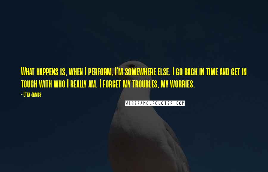 Etta James quotes: What happens is, when I perform, I'm somewhere else. I go back in time and get in touch with who I really am. I forget my troubles, my worries.