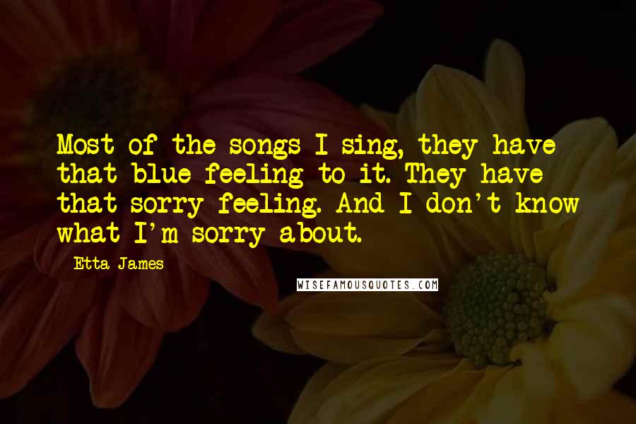 Etta James quotes: Most of the songs I sing, they have that blue feeling to it. They have that sorry feeling. And I don't know what I'm sorry about.