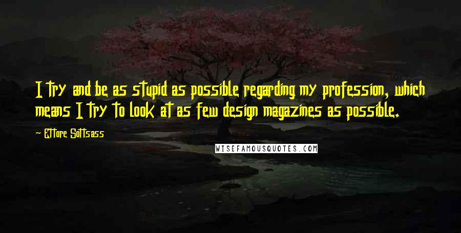 Ettore Sottsass quotes: I try and be as stupid as possible regarding my profession, which means I try to look at as few design magazines as possible. Ettore Sottsass quotes: I try and be as stupid as possible regarding my profession, which means I try to look at as few design magazines as possible.