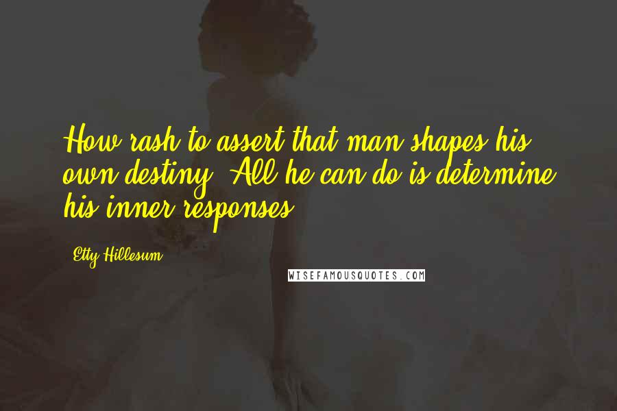 Etty Hillesum quotes: How rash to assert that man shapes his own destiny. All he can do is determine his inner responses. Etty Hillesum quotes: How rash to assert that man shapes his own destiny. All he can do is determine his inner responses.