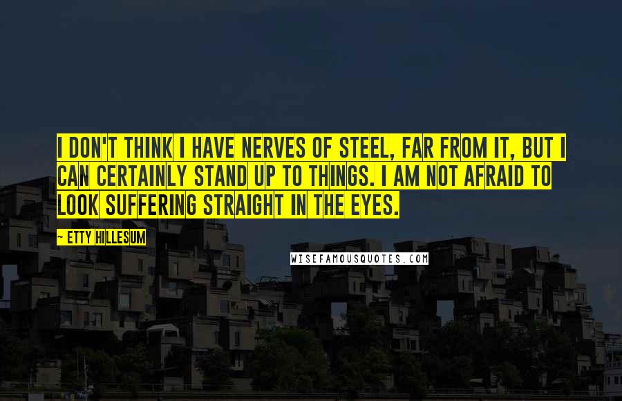 Etty Hillesum quotes: I don't think I have nerves of steel, far from it, but I can certainly stand up to things. I am not afraid to look suffering straight in the eyes. Etty Hillesum quotes: I don't think I have nerves of steel, far from it, but I can certainly stand up to things. I am not afraid to look suffering straight in the eyes.