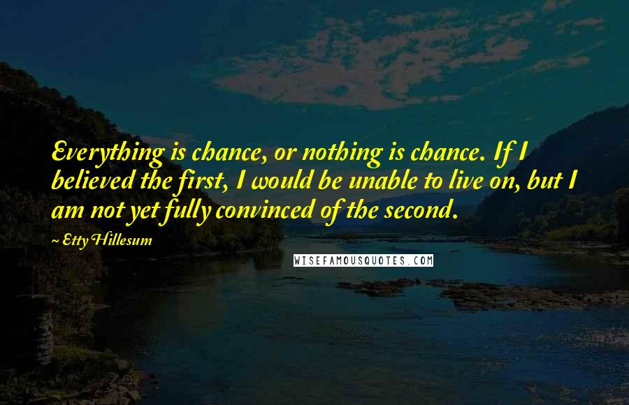 Etty Hillesum quotes: Everything is chance, or nothing is chance. If I believed the first, I would be unable to live on, but I am not yet fully convinced of the second. Etty Hillesum quotes: Everything is chance, or nothing is chance. If I believed the first, I would be unable to live on, but I am not yet fully convinced of the second.
