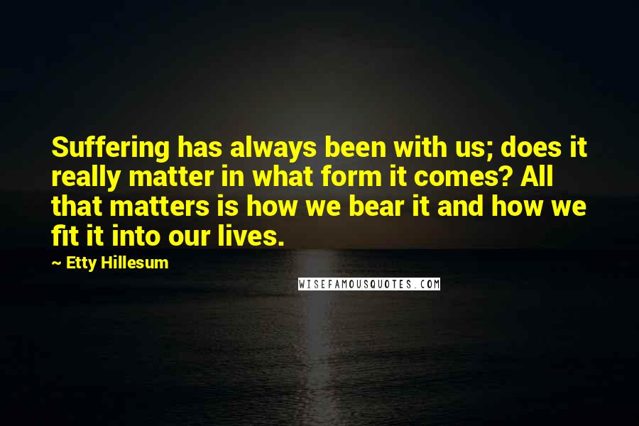 Etty Hillesum quotes: Suffering has always been with us; does it really matter in what form it comes? All that matters is how we bear it and how we fit it into our