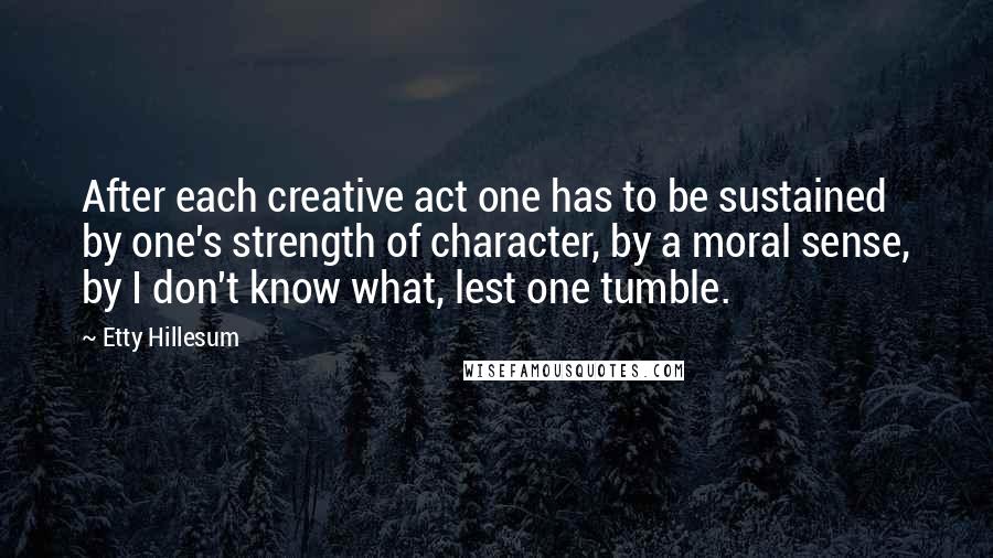 Etty Hillesum quotes: After each creative act one has to be sustained by one's strength of character, by a moral sense, by I don't know what, lest one tumble. Etty Hillesum quotes: After each creative act one has to be sustained by one's strength of character, by a moral sense, by I don't know what, lest one tumble.